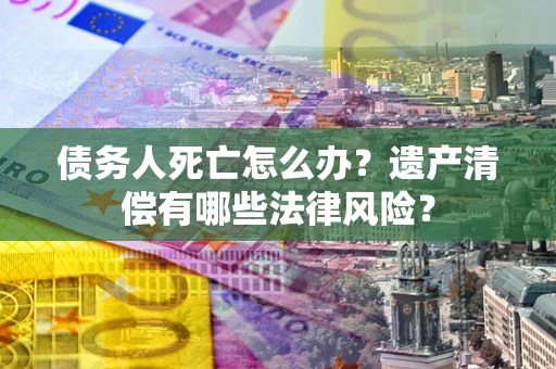 北京债务人死亡怎么办？遗产清偿有哪些法律风险？