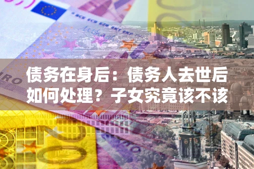 北京债务在身后：债务人去世后如何处理？子女究竟该不该还钱？